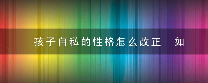 孩子自私的性格怎么改正 如何教育自私的孩子